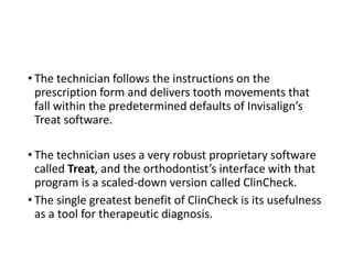 • The technician follows the instructions on the
prescription form and delivers tooth movements that
fall within the predetermined defaults of Invisalign’s
Treat software.
• The technician uses a very robust proprietary software
called Treat, and the orthodontist’s interface with that
program is a scaled-down version called ClinCheck.
• The single greatest benefit of ClinCheck is its usefulness
as a tool for therapeutic diagnosis.
 