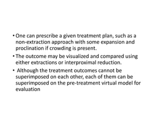 • One can prescribe a given treatment plan, such as a
non-extraction approach with some expansion and
proclination if crowding is present.
• The outcome may be visualized and compared using
either extractions or interproximal reduction.
• Although the treatment outcomes cannot be
superimposed on each other, each of them can be
superimposed on the pre-treatment virtual model for
evaluation
 