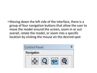 • Moving down the left side of the interface, there is a
group of four navigation buttons that allow the user to
move the model around the screen, zoom in or out
overall, rotate the model, or zoom into a specific
location by clicking the mouse on the desired spot
 