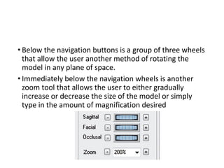 • Below the navigation buttons is a group of three wheels
that allow the user another method of rotating the
model in any plane of space.
• Immediately below the navigation wheels is another
zoom tool that allows the user to either gradually
increase or decrease the size of the model or simply
type in the amount of magnification desired
 