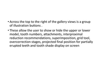 • Across the top to the right of the gallery views is a group
of illustration buttons .
• These allow the user to show or hide the upper or lower
model, tooth numbers, attachments, interproximal
reduction recommendations, superimposition, grid tool,
overcorrection stages, projected final position for partially
erupted teeth and tooth shade display on screen
 