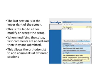 • The last section is in the
lower right of the screen.
• This is the tab to either
modify or accept the setup.
• When modifying the setup,
first comments are added and
then they are submitted.
• This allows the orthodontist
to add comments at different
sessions
 