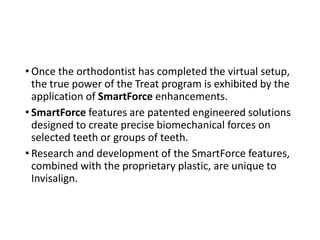 • Once the orthodontist has completed the virtual setup,
the true power of the Treat program is exhibited by the
application of SmartForce enhancements.
• SmartForce features are patented engineered solutions
designed to create precise biomechanical forces on
selected teeth or groups of teeth.
• Research and development of the SmartForce features,
combined with the proprietary plastic, are unique to
Invisalign.
 
