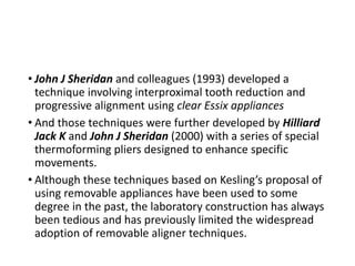 • John J Sheridan and colleagues (1993) developed a
technique involving interproximal tooth reduction and
progressive alignment using clear Essix appliances
• And those techniques were further developed by Hilliard
Jack K and John J Sheridan (2000) with a series of special
thermoforming pliers designed to enhance specific
movements.
• Although these techniques based on Kesling’s proposal of
using removable appliances have been used to some
degree in the past, the laboratory construction has always
been tedious and has previously limited the widespread
adoption of removable aligner techniques.
 