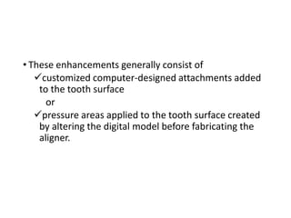 • These enhancements generally consist of
✓customized computer-designed attachments added
to the tooth surface
or
✓pressure areas applied to the tooth surface created
by altering the digital model before fabricating the
aligner.
 