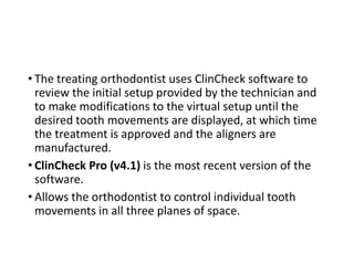 • The treating orthodontist uses ClinCheck software to
review the initial setup provided by the technician and
to make modifications to the virtual setup until the
desired tooth movements are displayed, at which time
the treatment is approved and the aligners are
manufactured.
• ClinCheck Pro (v4.1) is the most recent version of the
software.
• Allows the orthodontist to control individual tooth
movements in all three planes of space.
 