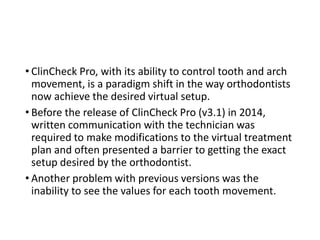 • ClinCheck Pro, with its ability to control tooth and arch
movement, is a paradigm shift in the way orthodontists
now achieve the desired virtual setup.
• Before the release of ClinCheck Pro (v3.1) in 2014,
written communication with the technician was
required to make modifications to the virtual treatment
plan and often presented a barrier to getting the exact
setup desired by the orthodontist.
• Another problem with previous versions was the
inability to see the values for each tooth movement.
 