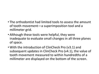 • The orthodontist had limited tools to assess the amount
of tooth movement—a superimposition tool and a
millimeter grid.
• Although these tools were helpful, they were
inadequate to evaluate small changes in all three planes
of space.
• With the introduction of ClinCheck Pro (v3.1) and
subsequent updates in ClinCheck Pro (v4.1), the value of
tooth movement measured to within hundredths of a
millimeter are displayed on the bottom of the screen.
 