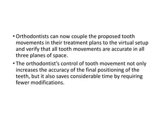 • Orthodontists can now couple the proposed tooth
movements in their treatment plans to the virtual setup
and verify that all tooth movements are accurate in all
three planes of space.
• The orthodontist’s control of tooth movement not only
increases the accuracy of the final positioning of the
teeth, but it also saves considerable time by requiring
fewer modifications.
 