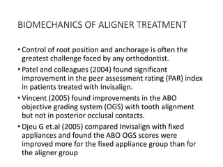 BIOMECHANICS OF ALIGNER TREATMENT
• Control of root position and anchorage is often the
greatest challenge faced by any orthodontist.
• Patel and colleagues (2004) found significant
improvement in the peer assessment rating (PAR) index
in patients treated with Invisalign.
• Vincent (2005) found improvements in the ABO
objective grading system (OGS) with tooth alignment
but not in posterior occlusal contacts.
• Djeu G et.al (2005) compared Invisalign with fixed
appliances and found the ABO OGS scores were
improved more for the fixed appliance group than for
the aligner group
 