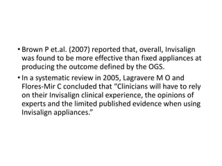 • Brown P et.al. (2007) reported that, overall, Invisalign
was found to be more effective than fixed appliances at
producing the outcome defined by the OGS.
• In a systematic review in 2005, Lagravere M O and
Flores-Mir C concluded that “Clinicians will have to rely
on their Invisalign clinical experience, the opinions of
experts and the limited published evidence when using
Invisalign appliances.”
 