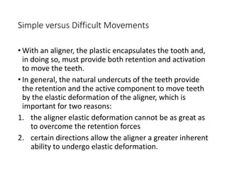 Simple versus Difficult Movements
• With an aligner, the plastic encapsulates the tooth and,
in doing so, must provide both retention and activation
to move the teeth.
• In general, the natural undercuts of the teeth provide
the retention and the active component to move teeth
by the elastic deformation of the aligner, which is
important for two reasons:
1. the aligner elastic deformation cannot be as great as
to overcome the retention forces
2. certain directions allow the aligner a greater inherent
ability to undergo elastic deformation.
 