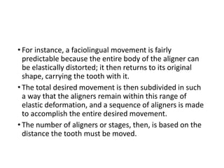 • For instance, a faciolingual movement is fairly
predictable because the entire body of the aligner can
be elastically distorted; it then returns to its original
shape, carrying the tooth with it.
• The total desired movement is then subdivided in such
a way that the aligners remain within this range of
elastic deformation, and a sequence of aligners is made
to accomplish the entire desired movement.
• The number of aligners or stages, then, is based on the
distance the tooth must be moved.
 