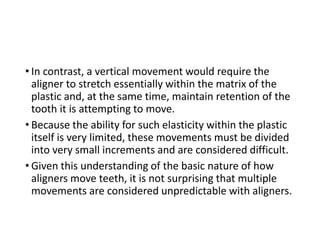 • In contrast, a vertical movement would require the
aligner to stretch essentially within the matrix of the
plastic and, at the same time, maintain retention of the
tooth it is attempting to move.
• Because the ability for such elasticity within the plastic
itself is very limited, these movements must be divided
into very small increments and are considered difficult.
• Given this understanding of the basic nature of how
aligners move teeth, it is not surprising that multiple
movements are considered unpredictable with aligners.
 