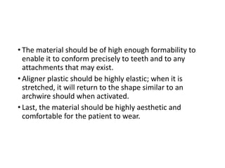 • The material should be of high enough formability to
enable it to conform precisely to teeth and to any
attachments that may exist.
• Aligner plastic should be highly elastic; when it is
stretched, it will return to the shape similar to an
archwire should when activated.
• Last, the material should be highly aesthetic and
comfortable for the patient to wear.
 