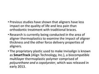 • Previous studies have shown that aligners have less
impact on the quality of life and less pain than
orthodontic treatment with traditional braces.
• Research is currently being conducted in the area of
aligner thermoplastics to examine the impact of aligner
thickness and the other force delivery properties of
aligners.
• The proprietary plastic used to make Invisalign is known
as SmartTrack (Align Technology, Inc.), a biocompatible
multilayer thermoplastic polymer comprised of
polyurethane and a copolyester, which was released in
early 2013.
 