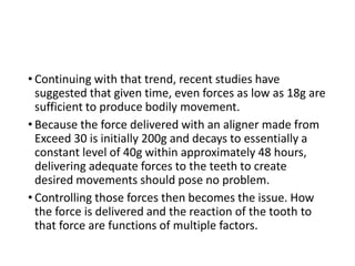 • Continuing with that trend, recent studies have
suggested that given time, even forces as low as 18g are
sufficient to produce bodily movement.
• Because the force delivered with an aligner made from
Exceed 30 is initially 200g and decays to essentially a
constant level of 40g within approximately 48 hours,
delivering adequate forces to the teeth to create
desired movements should pose no problem.
• Controlling those forces then becomes the issue. How
the force is delivered and the reaction of the tooth to
that force are functions of multiple factors.
 