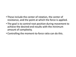 • These include the center of rotation, the center of
resistance, and the point at which the force is applied.
• The goal is to control root position during movement to
achieve the desired end results with the minimum
amount of complexity.
• Controlling the moment-to-force ratio can do this.
 