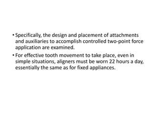 • Specifically, the design and placement of attachments
and auxiliaries to accomplish controlled two-point force
application are examined.
• For effective tooth movement to take place, even in
simple situations, aligners must be worn 22 hours a day,
essentially the same as for fixed appliances.
 