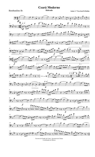 ?
4
2 ˙
ƒ
˙ œ œ œ Œ ˙ ˙ œ œ j
œ ‰
œ
J
œ ‰
J
œ ‰ j
œ ‰ J
œ ‰ J
œ
‰ J
œ ‰
? 86 ..
12
j
œ ‰ Œ
q=q%
.œ
F
œ œ œ .œ .œ .œ œ œ œ .œ .œ
.œ œ
œ œ .œ
.œ œ
J
œ œ
J
œ œ
‰ Œ ‰
?
21
.˙ .˙ .œ œ œ œ .œ .œ œ œ œ œ œ œ .œ
.œ œ J
œ œ
J
œ œ œ œ œ
J
œ .œ œ œ œ
?
30
œ œ œ œ
‰ .œ œ œ œ œ œ œ œ J
œ .œ œ
œ œ œ ‰ œ ‰ .œ œ œ œb œ
‰ Œ ‰
.œ .œ
? ..
38
œ œ œ œ
J
œ .œ
.œb .œ .œb œ ‰ œœœ œ œ
ﬁœ œ œ
œ^
f
J
œ œ œ œ œ J
œ 1.
œ
‰ Œ ‰
2.
œ
‰ œ œ œ
? ..
46
œ
f
œ œ .œ .˙ œ œ œ œ
J
œ
.œ
Œ ‰ œ œ œ .œ .˙ œ
œ œ œ œ œ œ œ œ .œ œ œ œ œ
J
œ
? ..
55
.˙ œ œ œ œ
J
œ œ œ œ .œ 1.
œ œ# œ .œ œ
J
œ œ
J
œ œ ‰ œ œ œ œ œ œ
‰ œ œ œ
2.
œ œ œ œ
J
œ
?
b 4
2
63
œ
œ
œ œ
J
œ .œ .œ
D.S. ao ﬁ
œ
‰ Œ ‰
ﬁ .œ œ œ
œ œ
‰ Œ ‰
q=q q=q œ^
ƒ
œ œ
œ
J
œ
‰
.œ^ œ
?
b 8
6
71
J
œb
‰ J
œ ‰
J
œ ‰ j
œ ‰ œ œ œ j
œ ‰
q=q q=q
.˙
p
.œ .œ .˙ .œ .œ .˙ .œ œ œ œ
?
b
81
.œ œ œ œ œ ‰ Œ ‰ ‰ œ œ œ J
œ .œ
œ œ œ œ
œ œ œ œ œ .œ
Œ. ‰ œ œ œn
J
œ .œ
Œ ‰ Œ.
œ œn œ
? b
90 œ
‰ Œ ‰ .˙
f
.œ .œ .˙ .œ .œ .˙ .œ œ œ œ .œ .œ .œ Œ ‰ .œ œ œ œ .œ œ# ‰
?
b
101
.œ œ œ œ J
œ ‰ ‰ Œ ‰
œ œ œ œ œ œ œ œ œ œ J
œ œ œ œ .œ œ ‰ Œ ‰ .˙
p
.œ .œ .˙ .œ .œ
?
b
111
.˙ .œ œ œ œ .œ œ œ œ œ ‰ Œ ‰ ‰ œ œ œ J
œ .œ
œ œ œ œ
œ œ œ œ œ .œ
Œ. ‰ œ œ œn
J
œ
? b
120 .œ
Œ ‰ Œ.
œ œn œ œ
‰ Œ ‰ .˙
f
.œ .œ .˙ .œ .œ .˙ .œ œ œ œ .œ .œ
? b
130
.œ Œ ‰ .œ œ œ œ .œ œ# ‰
.œ œ œ œ J
œ
‰ ‰ Œ ‰
œ œ œ œ œ œ œ œ œ œ J
œ œ œ œ .œ œ ‰ Œ ‰
Governo do Estado do Ceará - Secretaria da Cultura
Coordenação de Música
Ceará Moderno
Dobrado Autor: 1º Ten José B. RolimBombardino Bb
 