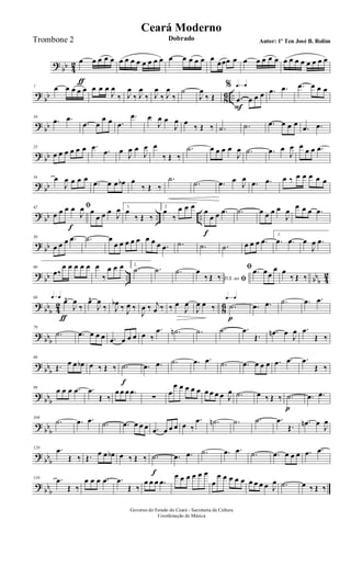 ?
bb 4
2 œ
ƒ
œ œ œ œ œ œ œ œ œ œ œ œ œ œ œ œ œ œ
œœœ œ œ œ œ œ œ œ œ œ œ œ œ œ œ
?
bb 8
6 ..
7 œ œ œ œ œ œ œ œ
J
œ
‰ J
œ
‰ J
œ
‰ J
œ
‰ J
œ
‰
˙
J
œ
‰ Œ
q=q%
.œ
F
œ œ œ .œ .œ .œ œ œ œ
?
bb
16
.œ .œ
.œ œ
œ œ .œ
.œ œ
J
œ œ
J
œ œ
‰ Œ ‰ .˙ .˙ .œ œ œ œ
.œ .œ
? bb
25
œ œ œ œ œ œ .œ .œ œ
J
œ œ
J
œ œ
‰ Œ ‰
.˙ œ œ œ œ
J
œ .˙ .œ œ
J
œ œ œ œ .œ
? bb
34 œ
J
œ œ œ œ
.œ œ œ œb œ
‰ Œ ‰
.˙
.˙ .œ œ
J
œ
.œ .œ œ ‰ œ œ œ œ œ
? bb .. ..
42 ﬁ
œ œ œ œ
J
œ œ
f
œ œ œ J
œ 1.
œ
‰ Œ ‰
2.
œ
‰
œ œ œ
œ
f
œ œ .œ .˙ œ œ œ œ
J
œ
œ œ œ .œ
?
bb
50
œ œ œ .œ .˙ œ
œ œ œ œ œ œ œ œ .œ .˙ .˙ .˙ œ œ œ .œ
1.
.œ .œ œ
J
œ .œ
?
bb .. bb
b 4
2
60
œ‰
œ œ œ œ œ œ
‰
œ œ œ 2.
.˙ .˙ .˙
D.S. ao ﬁ
œ
‰ Œ ‰
ﬁ .œ œœ
œ œ
‰ Œ ‰
? bb
b 42 86
q=q69
œ^
ƒ
J
œ
‰
œ^
J
œ
‰ J
œb ‰ J
œ ‰
J
œ ‰ j
œ ‰ ‰ œ
J
œ
J
œ œ ‰
q=q
.˙
p
.œ .œ .˙ .œ .œ
?
bbb
79
.˙ .œ œ œ œ .œ œ œ œ œ ‰
.œ .˙n .˙ .˙ .œ
Œ. .œn œ
J
œ .œ
Œ ‰
?
bbb
89
Œ. œ œ œb œ ‰ Œ ‰ .˙
f
.œ .œ .˙ .œ .œ .˙ .œ œ œ œ .œ .œ .œ
Œ ‰
?
bbb
99
œ œ œ .œ .œ
Œ ‰
œ œ œ .œ
∑
œ
œ œ œ œ œ œ œ œ œ J
œ .˙ œ ‰ Œ ‰ .˙
p
.œ .œ
?
bb
b
109
.˙ .œ .œ .˙ .œ œ œ œ .œ œ œ œ œ ‰
.œ .˙n .˙ .˙ .œ
Œ.
.œn œ
J
œ
?
bb
b
120 .œ
Œ ‰ Œ. œ œ œb œ ‰ Œ ‰ .˙
f
.œ .œ .˙ .œ .œ .˙ .œ œ œ œ .œ .œ
?
bb
b
130 .œ
Œ ‰
œ œ œ .œ .œ
Œ ‰
œ œ œ .œ
œ œ œ œ œ œ
œ
œ œ œ œ œ œ œ œ œ J
œ .˙ œ ‰ Œ ‰
Governo do Estado do Ceará - Secretaria da Cultura
Coordenação de Música
Ceará Moderno
Dobrado Autor: 1º Ten José B. RolimTrombone 2
 