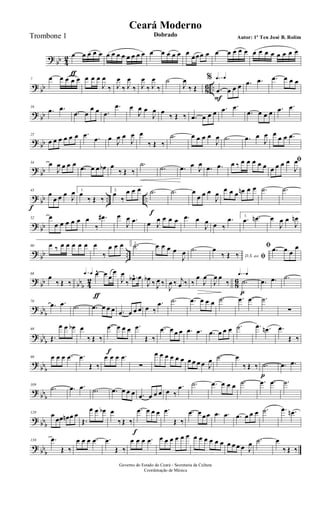 ?
bb 4
2 œ
ƒ
œ œ œ œ œ œ œ œ œ œ œ œ œ œ œ œ œ œ
œœœ œ œ œ œ œ œ œ œ œ œ œ œ œ œ
? bb 86 ..
7 œ œ œ œ œ œ œ œ
J
œ
‰ J
œ
‰ J
œ
‰ J
œ
‰ J
œ
‰
˙
J
œ
‰ Œ
q=q q=q%
.œ
F
œ œ œ .œ .œ .œ œ œ œ
? bb
16
.œ .œ
.œ œ
œ œ .œ
.œ œ
J
œ œ
J
œ œ
‰ Œ ‰ .œ œ œ œ .œ .œ
.œ œ œ œ .œ .œ
? bb
25
œ œ œ œ œ œ .œ .œ œ J
œ œ
J
œ œ
‰ Œ ‰
.˙ œ œ œ œ
J
œ .˙ .œ œ
J
œ œ
œ œ .œ
?
bb
34 œ
J
œ œ œ œ
.œ œ œ œb œ
‰ Œ ‰
.˙
.˙ .œ œ J
œ
.œ .œ œ ‰ œ œ œ œ œ
ﬁ
œ œ œ œ
J
œ
? bb .. ..
43
œ
f
œ œ œ J
œ 1.
œ
‰ Œ ‰
2.
œ
‰
œ œ œ .˙
f
.˙ œ
œ œ œ
J
œ
œ œ œ œn œ œ .˙ .˙
? bb
52 œ
œ œ œ œ œ œ
‰
.œ# œ
J
œ .œ œ J
œ œ œ œ .œ œ
J
œ œ ‰
.œ 1.
.œ .œn œ
J
œ œ
J
œn
?
bb ..
60 œ ‰ œ œ œ œ œ œ
‰
œ œ œ 2..˙ œ œ œ œ
J
œ .˙
D.S. ao ﬁ
œ
‰ Œ ‰
ﬁ .œ œ œ
œ
?
bb bbb 4
2
8
6
68
œ
‰ Œ ‰
q=q q=q œ^
ƒ
œ œ
œ
J
œ
‰
.œb^ œ
J
œb ‰ J
œ ‰
J
œ ‰ j
œ ‰ ‰
œ
J
œ
J
œ œ
‰
q=q q=q
.˙
p
.œ .œ .˙
?
bbb
78
.œ .œ .˙ .œ œ œ œ .œ œ œ œ œ ‰
.œ .˙ .œ œ œ œ .˙ .œ .œ .˙
∑
? bb
b
89
Œ.
œ œ œb œ
‰ Œ ‰
.œ
f
œ œ œ .œ
Œ ‰
.œ œ œ œ .œ .œ .œ œ œ œ .˙ .œ .œn .œ
Œ ‰
?
bbb
99 œ œ œ .œ .œ
Œ ‰
œ œ œ .œ
∑
œ œ œ œ œ œ œ œ œ œ J
œ .˙ œ
‰ Œ ‰ .˙
p
.œ .œ
?
bbb
109
.˙ .œ .œ .˙ .œ œ œ œ .œ œ œ œ œ ‰
.œ .˙ .œ œ œ œ .˙ .œ .œ .˙
? bbb
120 œ
œœ œn œ œ
Œ.
œ œ œb œ
‰ Œ ‰
.œ
f
œ œ œ .œ
Œ ‰
.œ œ œœ .œ .œ .œ œ œ œ .˙ .œ .œn
? bb
b
130 .œ
Œ ‰
œ œ œ .œ .œ
Œ ‰
œ œ œ .œ œ œ œ œ œ œ œ œ œ œ œ œ œ œ œ œ J
œ .˙ œ
‰ Œ ‰
Governo do Estado do Ceará - Secretaria da Cultura
Coordenação de Música
Ceará Moderno
Dobrado Autor: 1º Ten José B. RolimTrombone 1
 