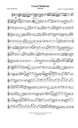 & 4
2 œ
ƒ
œœœœ œ œœ œœœ œœ œ œœœœ œ œœœ œ œ œœœœ œ œœ œœœ œœ œ œœœœ œ
‰
œœ
& 86 ..
9
œ œœœ
œœ œ œœœ
œ.
˙
J
œ ‰ Œ
q=q%
.œ œ œ œ .œ .œ .œ œ œ œ .œ .œ
.œ œ
œ œ .œ
.œ
&
19
œ
J
œ œ
J
œ œ ‰ Œ ‰
.œ œ œ œ .œ .œ
.œ œ œ œ .œ .œ
œ œ œ œ œ œ .œ .œ œ J
œ œ
J
œ
&
28
œ œ œ œ j
œ .œ œ œ œ œ œ œ œ ‰ .œ œ œ œ œ œ œ œ J
œ .œ œ œ œ œ
J
œ œ œ œ
.œ œ œ œb
& ..
36
œ ‰ Œ ‰ .œ .œ œ œ œ œ j
œ .œ
.œb .œ .œb j
œ ‰ ‰ Œ ‰
ﬁ
∑
œ œ œ œ J
œ
1.
œ ‰ Œ ‰
& ..
45 2.
œ ‰
œ œ œ œ
f
œ œ .œ .˙ œ œ œ œ
J
œ .œ
Œ ‰
œ œ œ .œ .˙ œ
œ œ œ œ œ œ œ œ .œ
& ..
54
œ œ œ œ
J
œ .˙ œ œ œ œ
J
œ œ œ œ .œ
1.
œ œ# œ .œ œ
J
œ œ j
œ
j
œ ‰ ‰ Œ ‰ Œ ‰
œ œ œ
2.
.œ œ œ œ
& b 4
2
63
œ œ œ œ
j
œ .œ .œ D.S. ao ﬁœ ‰ Œ ‰
ﬁ
.œ œ œ
œ œ ‰ Œ ‰
q=q
œ
^
ƒ
œ œœ j
œ ‰
.œ^ œ œ œ œ œ œœ
& b 86
72
œœœœ
œ.
œ œ œ
J
œ ‰
q=q
.˙
p
.œ .œ .˙ .œ .œ .˙ .œ œ œ œ .œ œ œ œ œ ‰ Œ ‰
& b
83
‰
œœœ J
œ .œ
œœœ œ
œœœœœ .œ .œ œ
œœ œn
J
œ œœœ œn œœ œ
œ œ œ œ œb œ
‰ Œ ‰
.œ
f
œ œœ .œ
Œ ‰
& b
93
.œ œ œ œ .œ .œ .œ œ œ œ .˙ .œ .œ# .œ œ#^
J
œ œ
‰
.œ œ
‰
œ#
J
œ œ
‰
.œ
& b
102 œ œ œ œ œ œ œ œ œ œ œ œ œ œ œ œ J
œ .˙ œ ‰ Œ ‰ .˙
p
.œ .œ .˙ .œ .œ .˙
& b
112
.œ œ œ œ .œ œ œ œ œ ‰ Œ ‰ ‰
œ œ œ J
œ .œ
œ œ œ œ
œ œ œ œ œ .œ .œ œ
œ œ œn
J
œ
& b
120
œ œ œ œn œ œ œ
œ œ œ œ œb œ
‰ Œ ‰
.œ œ œ œ .œ
Œ ‰
.œ œ œ œ .œ .œ .œ œ œ œ .˙
& b
129 .œ .œ# .œ œ#^
J
œ œ
‰
.œ œ
‰
œ#
J
œ œ
‰
.œ œ œœ œ œ œ œ œ œ œœœ œ œ œ œ J
œ .˙ œ ‰ Œ ‰
Governo do Estado do Ceará - Secretaria da Cultura
Coordenação de Música
Ceará Moderno
Dobrado Autor: 1º Ten José B. RolimSax Tenor Bb
 