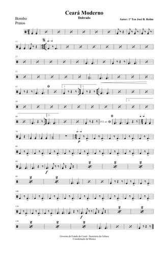 ã 4
2 yœ yœ ‘ ‘ ‘ ‘ ‘ ‘
j
yœ ‰ Œ
j
yœ ‰
j
yœ ‰
j
yœ ‰
j
yœ ‰
ã 8
6 ..
11
yœ yœ
j
yœ ‰ Œ
q=q%
œ ‰ .œ ‘ ‘ ‘ ‘ ‘ ‘ ‘
ã
21
‘ ‘ ‘ ‘ ‘ ..yœ ..yœ ‘ yœ ‰ Œ ‰ ..yœ ..yœ ‘
ã
31
‘ ‘ ‘ ‘ ‘ ..Y˙ ..yœ ..yœ ‘ ‘ ‘
ã .. ..
41
yœ ‰ Œ ‰
ﬁ
..yœ ..yœ ‘
1.
yœ ‰ Œ ‰
2.
yœ ‰ Œ ‰ ..yœ ..yœ ‘ ‘ ‘
ã
50
‘ ‘ ‘ ‘ ‘ ‘ ‘ ‘
1.
‘ ‘
ã .. 4
2
60
‘ ..yœ Œ ‰
2.
..yœ ..yœ ‘ ‘ D.S. ao ﬁyœ ‰ Œ ‰
ﬁ
..yœ ..yœ ..yœ Œ ‰
q=q
yœ yœ
ã 8
6
70
yœ Œ yœ yœ yœ yœ Y˙ ∑
q=q
œ
p
‰ .œ
>
œ ‰ .œ
>
œ ‰ .œ
>
œ ‰ .œ
>
œ ‰ .œ
>
ã
80
œ ‰ .œ
>
œ ‰ .œ
>
œ ‰ .œ
>
œ ‰ .œ
>
œ ‰ .œ
>
œ ‰ .œ
>
œ ‰ .œ
>
œ ‰ .œ
>
œ ‰ .œ
>
ã
89
..yœ ..yœ ..yœ Œ ‰ ..yœ
f
j
yœ ‰ ‰
j
yœ Œ
j
yœ Œ «
2
«
2
«
2
ã
99
«
2
«
2
..yœ ..yœ ‘ ‘ yœ ‰ Œ ‰ œ ‰ .œ
>
œ ‰ .œ
>
ã
109
œ ‰ .œ
>
œ ‰ .œ
>
œ ‰ .œ
>
œ ‰ .œ
>
œ ‰ .œ
>
œ ‰ .œ
>
œ ‰ .œ
>
œ ‰ .œ
>
œ ‰ .œ
>
ã
118
œ ‰ .œ
>
œ ‰ .œ
>
œ ‰ .œ
>
..yœ ..yœ ..yœ Œ ‰ ..yœ
f
j
yœ ‰ ‰
j
yœ Œ
j
yœ Œ «
2
«
2
ã
129
«
2
«
2
«
2
..yœ ..yœ ‘ ‘ yœ ‰ Œ ‰
Governo do Estado do Ceará - Secretaria da Cultura
Coordenação de Música
Ceará Moderno
Dobrado Autor: 1º Ten José B. RolimBombo
Pratos
 