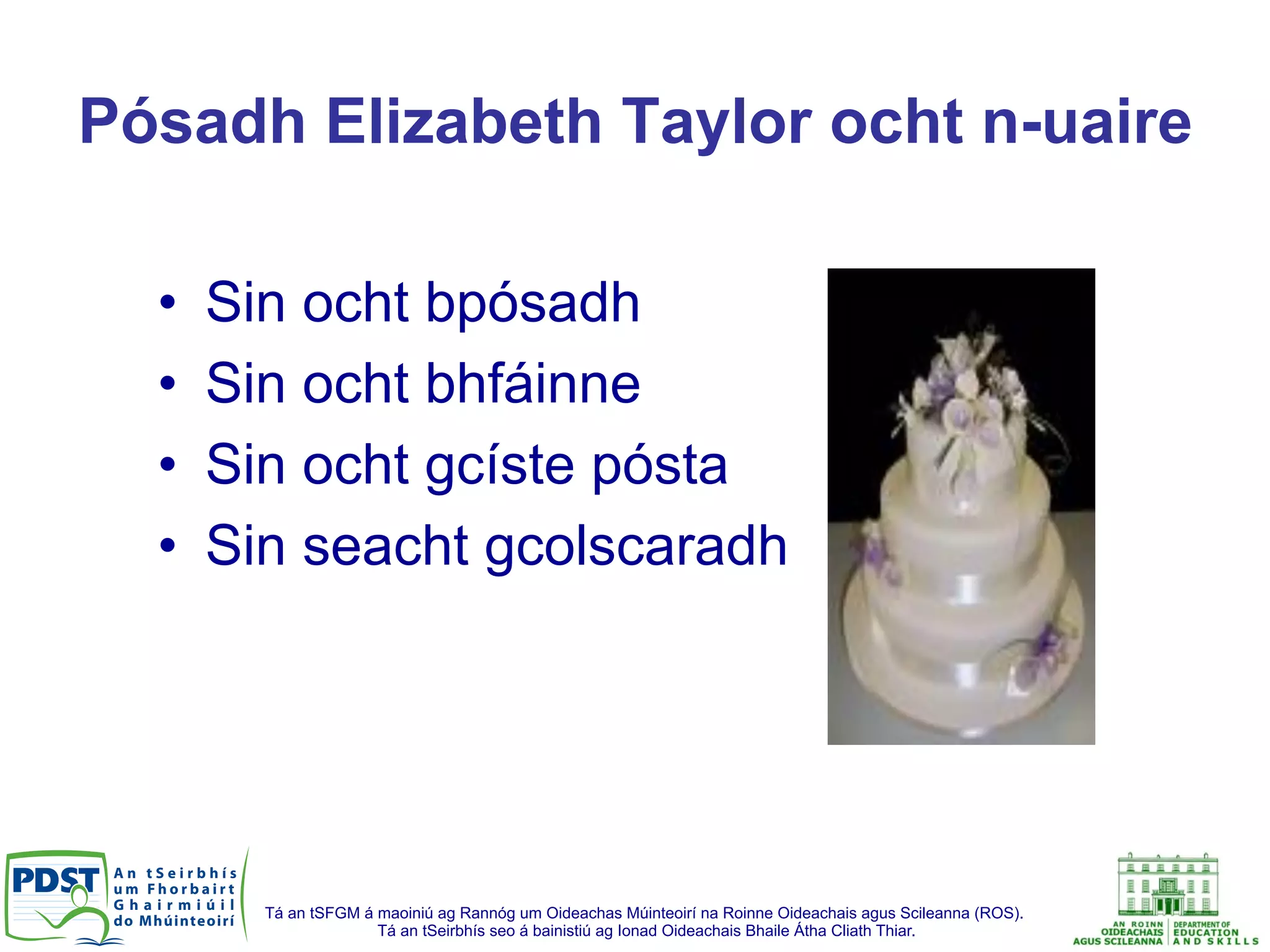 Tá an tSFGM á maoiniú ag Rannóg um Oideachas Múinteoirí na Roinne Oideachais agus Scileanna (ROS).
Tá an tSeirbhís seo á bainistiú ag Ionad Oideachais Bhaile Átha Cliath Thiar.
Pósadh Elizabeth Taylor ocht n-uaire
•  Sin ocht bpósadh
•  Sin ocht bhfáinne
•  Sin ocht gcíste pósta
•  Sin seacht gcolscaradh
 
