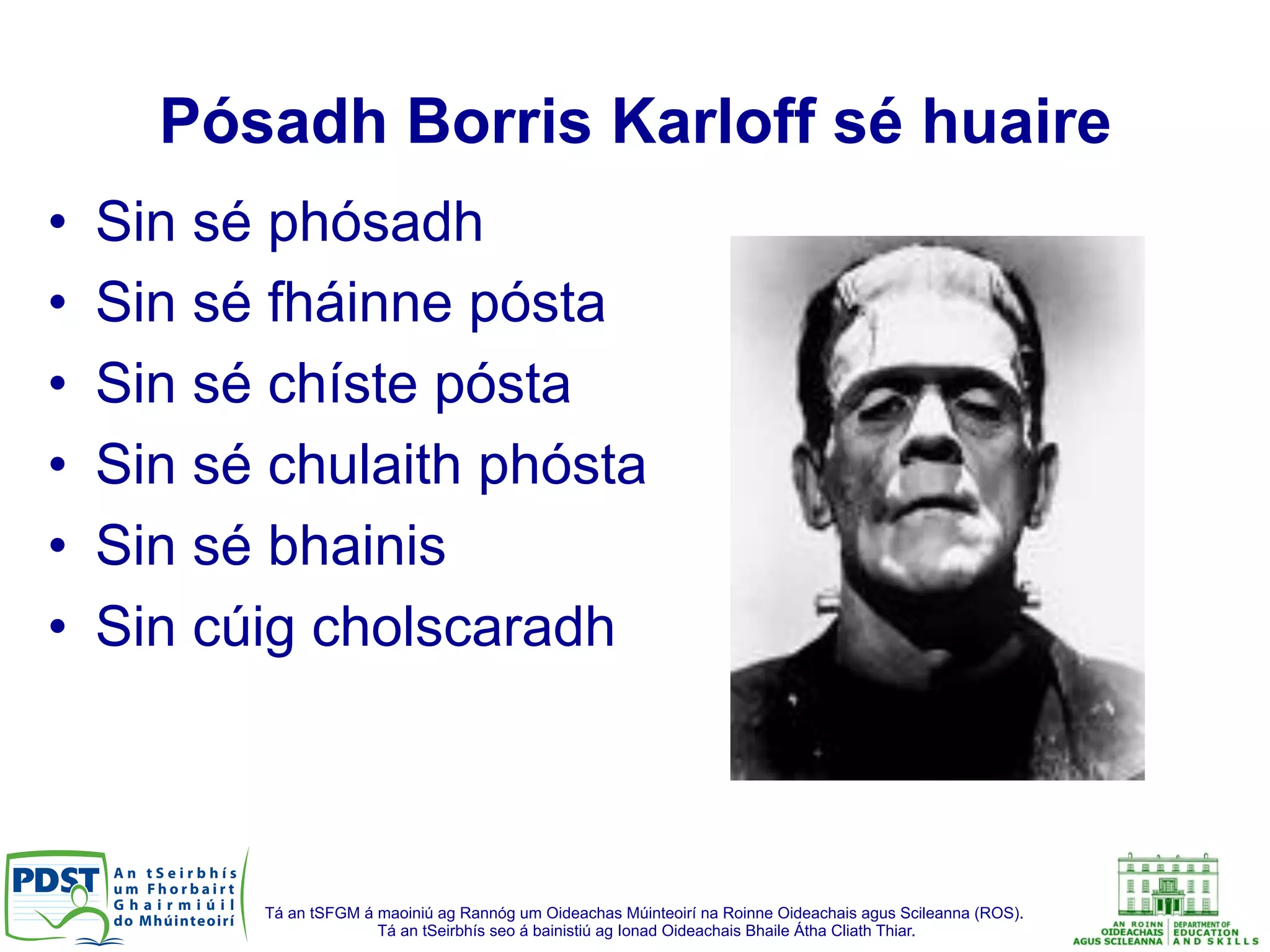 Tá an tSFGM á maoiniú ag Rannóg um Oideachas Múinteoirí na Roinne Oideachais agus Scileanna (ROS).
Tá an tSeirbhís seo á bainistiú ag Ionad Oideachais Bhaile Átha Cliath Thiar.
Pósadh Borris Karloff sé huaire
•  Sin sé phósadh
•  Sin sé fháinne pósta
•  Sin sé chíste pósta
•  Sin sé chulaith phósta
•  Sin sé bhainis
•  Sin cúig cholscaradh
 