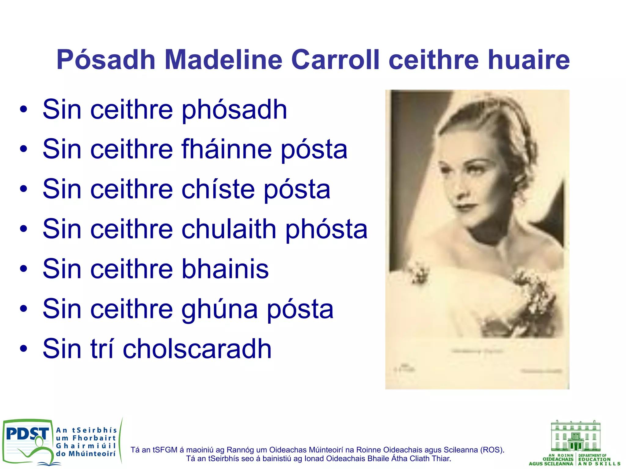 Tá an tSFGM á maoiniú ag Rannóg um Oideachas Múinteoirí na Roinne Oideachais agus Scileanna (ROS).
Tá an tSeirbhís seo á bainistiú ag Ionad Oideachais Bhaile Átha Cliath Thiar.
Pósadh Madeline Carroll ceithre huaire
•  Sin ceithre phósadh
•  Sin ceithre fháinne pósta
•  Sin ceithre chíste pósta
•  Sin ceithre chulaith phósta
•  Sin ceithre bhainis
•  Sin ceithre ghúna pósta
•  Sin trí cholscaradh
 