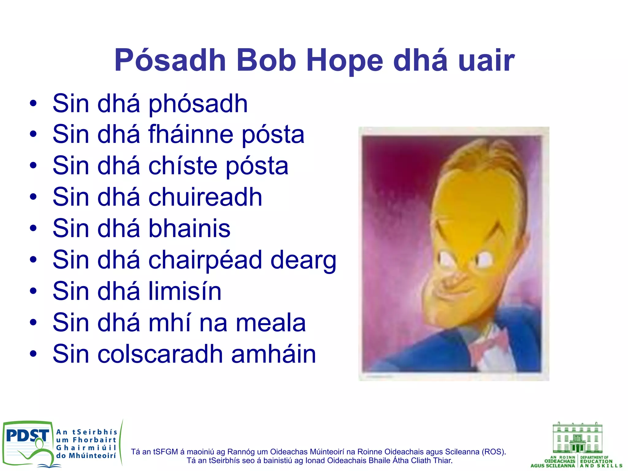 Tá an tSFGM á maoiniú ag Rannóg um Oideachas Múinteoirí na Roinne Oideachais agus Scileanna (ROS).
Tá an tSeirbhís seo á bainistiú ag Ionad Oideachais Bhaile Átha Cliath Thiar.
Pósadh Bob Hope dhá uair
•  Sin dhá phósadh
•  Sin dhá fháinne pósta
•  Sin dhá chíste pósta
•  Sin dhá chuireadh
•  Sin dhá bhainis
•  Sin dhá chairpéad dearg
•  Sin dhá limisín
•  Sin dhá mhí na meala
•  Sin colscaradh amháin
 