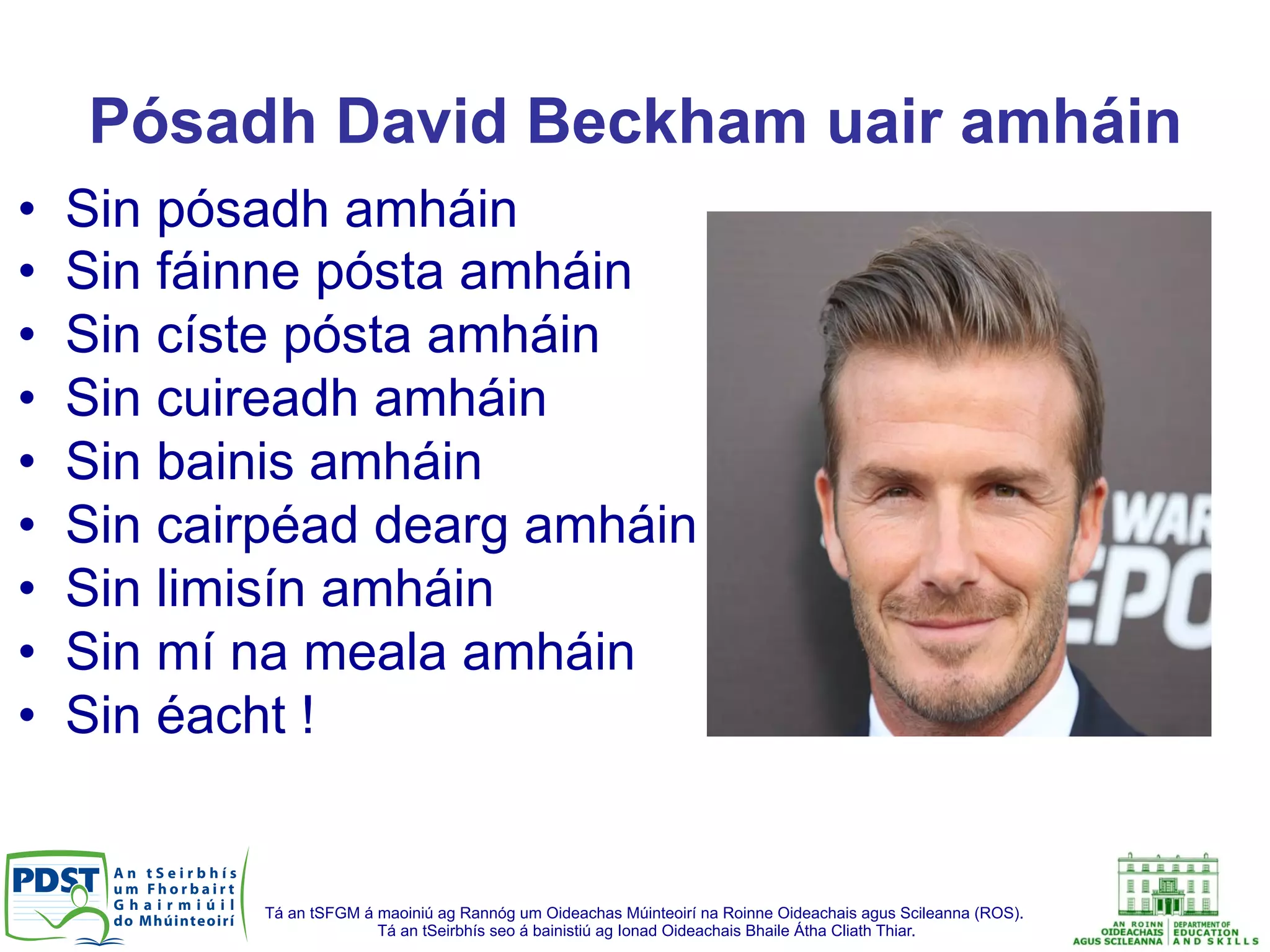 Tá an tSFGM á maoiniú ag Rannóg um Oideachas Múinteoirí na Roinne Oideachais agus Scileanna (ROS).
Tá an tSeirbhís seo á bainistiú ag Ionad Oideachais Bhaile Átha Cliath Thiar.
Pósadh David Beckham uair amháin
•  Sin pósadh amháin
•  Sin fáinne pósta amháin
•  Sin císte pósta amháin
•  Sin cuireadh amháin
•  Sin bainis amháin
•  Sin cairpéad dearg amháin
•  Sin limisín amháin
•  Sin mí na meala amháin
•  Sin éacht !
 