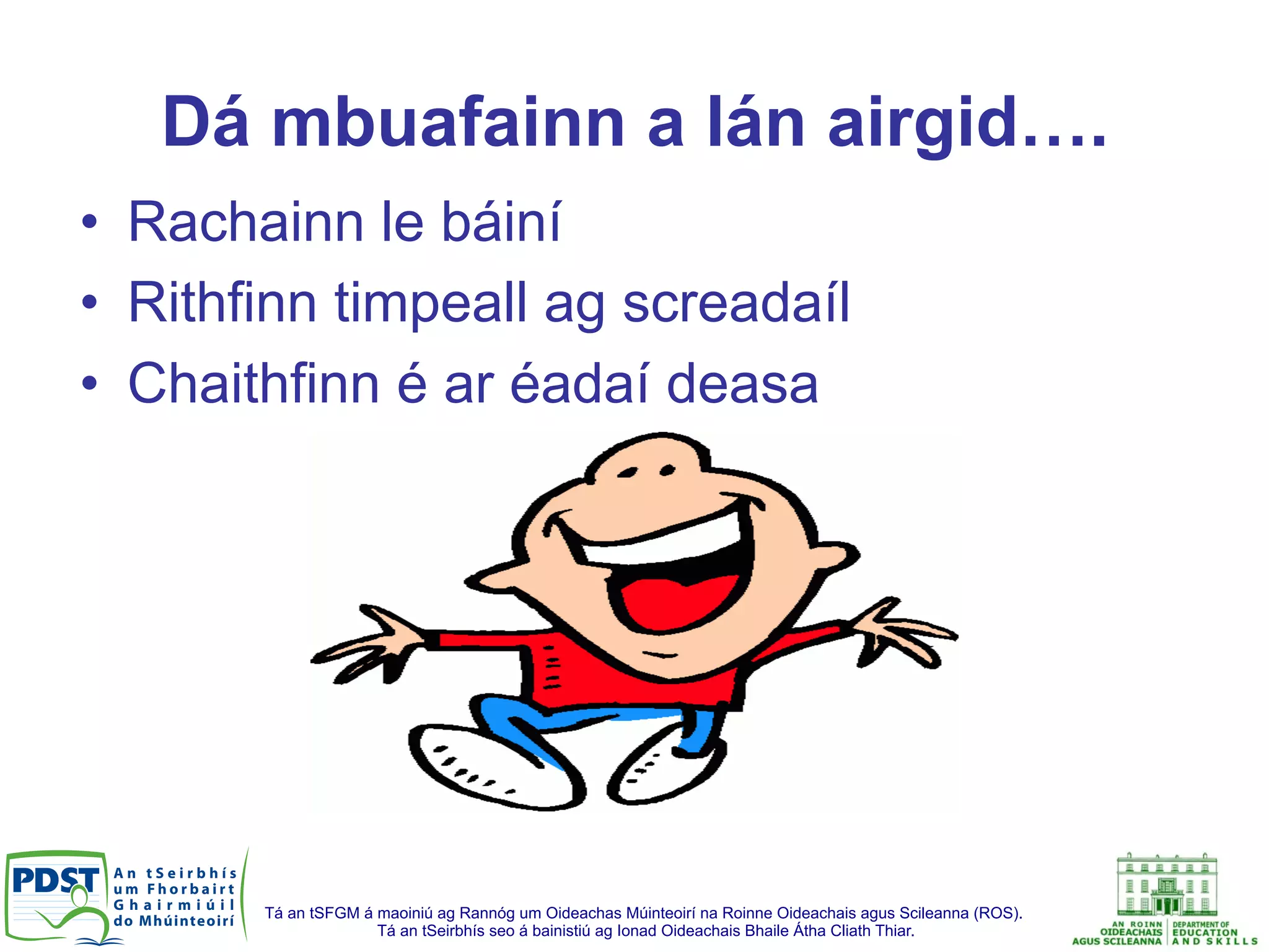 Tá an tSFGM á maoiniú ag Rannóg um Oideachas Múinteoirí na Roinne Oideachais agus Scileanna (ROS).
Tá an tSeirbhís seo á bainistiú ag Ionad Oideachais Bhaile Átha Cliath Thiar.
Dá mbuafainn a lán airgid….
•  Rachainn le báiní
•  Rithfinn timpeall ag screadaíl
•  Chaithfinn é ar éadaí deasa
 