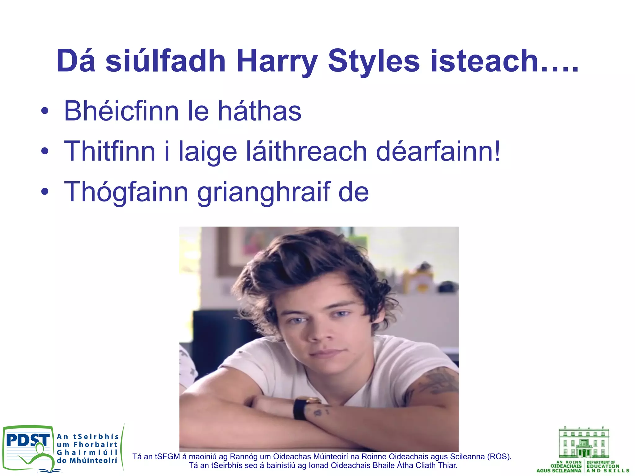 Tá an tSFGM á maoiniú ag Rannóg um Oideachas Múinteoirí na Roinne Oideachais agus Scileanna (ROS).
Tá an tSeirbhís seo á bainistiú ag Ionad Oideachais Bhaile Átha Cliath Thiar.
Dá siúlfadh Harry Styles isteach….
•  Bhéicfinn le háthas
•  Thitfinn i laige láithreach déarfainn!
•  Thógfainn grianghraif de
 