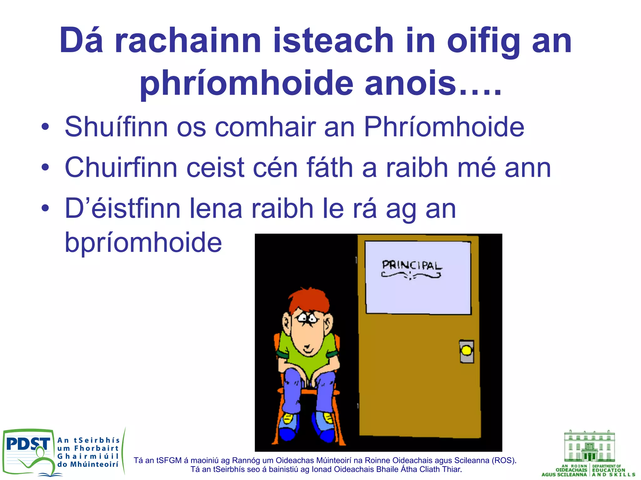 Tá an tSFGM á maoiniú ag Rannóg um Oideachas Múinteoirí na Roinne Oideachais agus Scileanna (ROS).
Tá an tSeirbhís seo á bainistiú ag Ionad Oideachais Bhaile Átha Cliath Thiar.
Dá rachainn isteach in oifig an
phríomhoide anois….
•  Shuífinn os comhair an Phríomhoide
•  Chuirfinn ceist cén fáth a raibh mé ann
•  D’éistfinn lena raibh le rá ag an
bpríomhoide
 