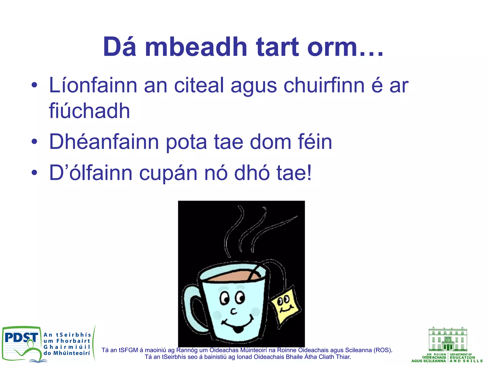 Tá an tSFGM á maoiniú ag Rannóg um Oideachas Múinteoirí na Roinne Oideachais agus Scileanna (ROS).
Tá an tSeirbhís seo á bainistiú ag Ionad Oideachais Bhaile Átha Cliath Thiar.
Dá mbeadh tart orm…
•  Líonfainn an citeal agus chuirfinn é ar
fiúchadh
•  Dhéanfainn pota tae dom féin
•  D’ólfainn cupán nó dhó tae!
 