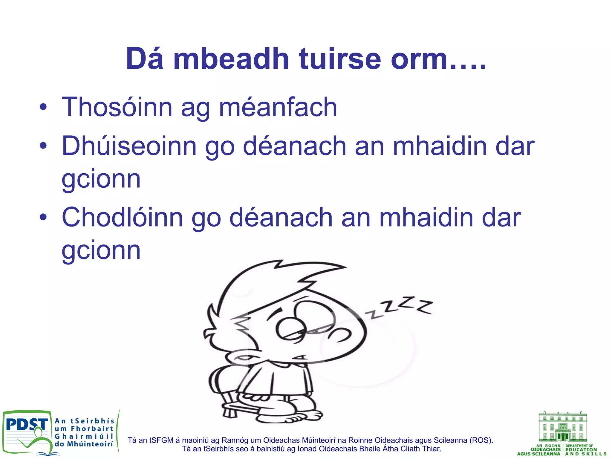 Tá an tSFGM á maoiniú ag Rannóg um Oideachas Múinteoirí na Roinne Oideachais agus Scileanna (ROS).
Tá an tSeirbhís seo á bainistiú ag Ionad Oideachais Bhaile Átha Cliath Thiar.
Dá mbeadh tuirse orm….
•  Thosóinn ag méanfach
•  Dhúiseoinn go déanach an mhaidin dar
gcionn
•  Chodlóinn go déanach an mhaidin dar
gcionn
 