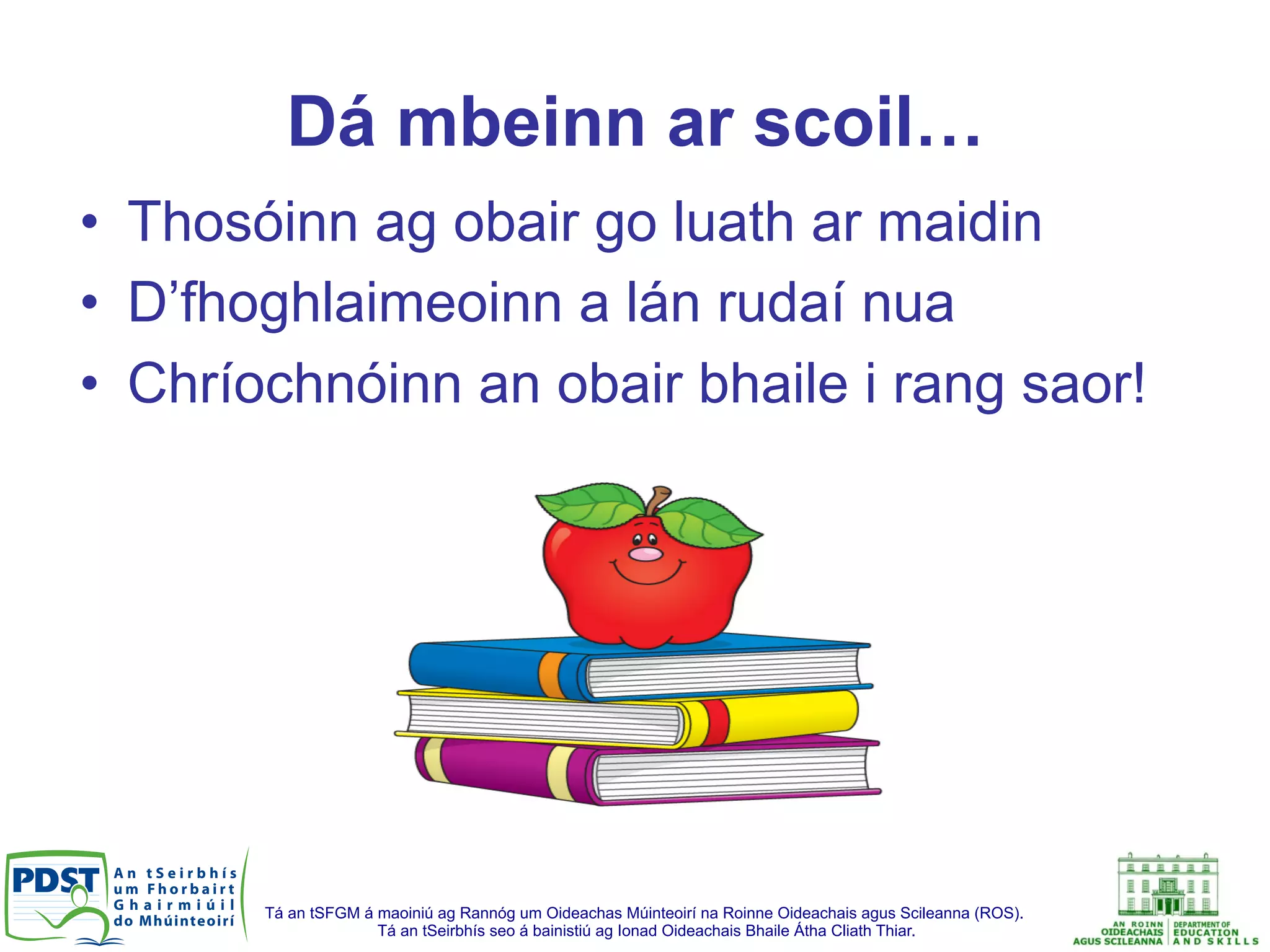 Tá an tSFGM á maoiniú ag Rannóg um Oideachas Múinteoirí na Roinne Oideachais agus Scileanna (ROS).
Tá an tSeirbhís seo á bainistiú ag Ionad Oideachais Bhaile Átha Cliath Thiar.
Dá mbeinn ar scoil…
•  Thosóinn ag obair go luath ar maidin
•  D’fhoghlaimeoinn a lán rudaí nua
•  Chríochnóinn an obair bhaile i rang saor!
 