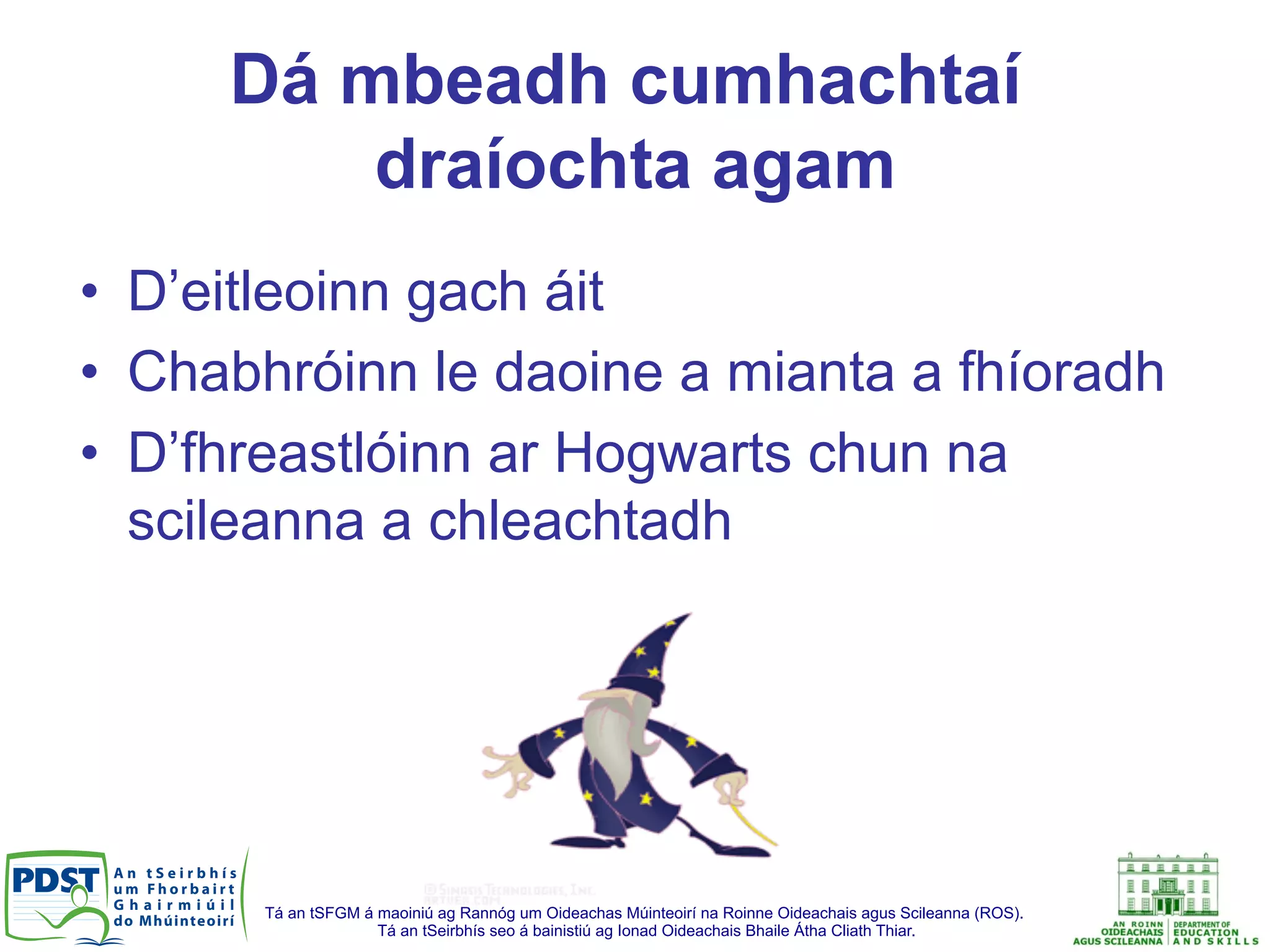 Tá an tSFGM á maoiniú ag Rannóg um Oideachas Múinteoirí na Roinne Oideachais agus Scileanna (ROS).
Tá an tSeirbhís seo á bainistiú ag Ionad Oideachais Bhaile Átha Cliath Thiar.
Dá mbeadh cumhachtaí
draíochta agam
•  D’eitleoinn gach áit
•  Chabhróinn le daoine a mianta a fhíoradh
•  D’fhreastlóinn ar Hogwarts chun na
scileanna a chleachtadh
 