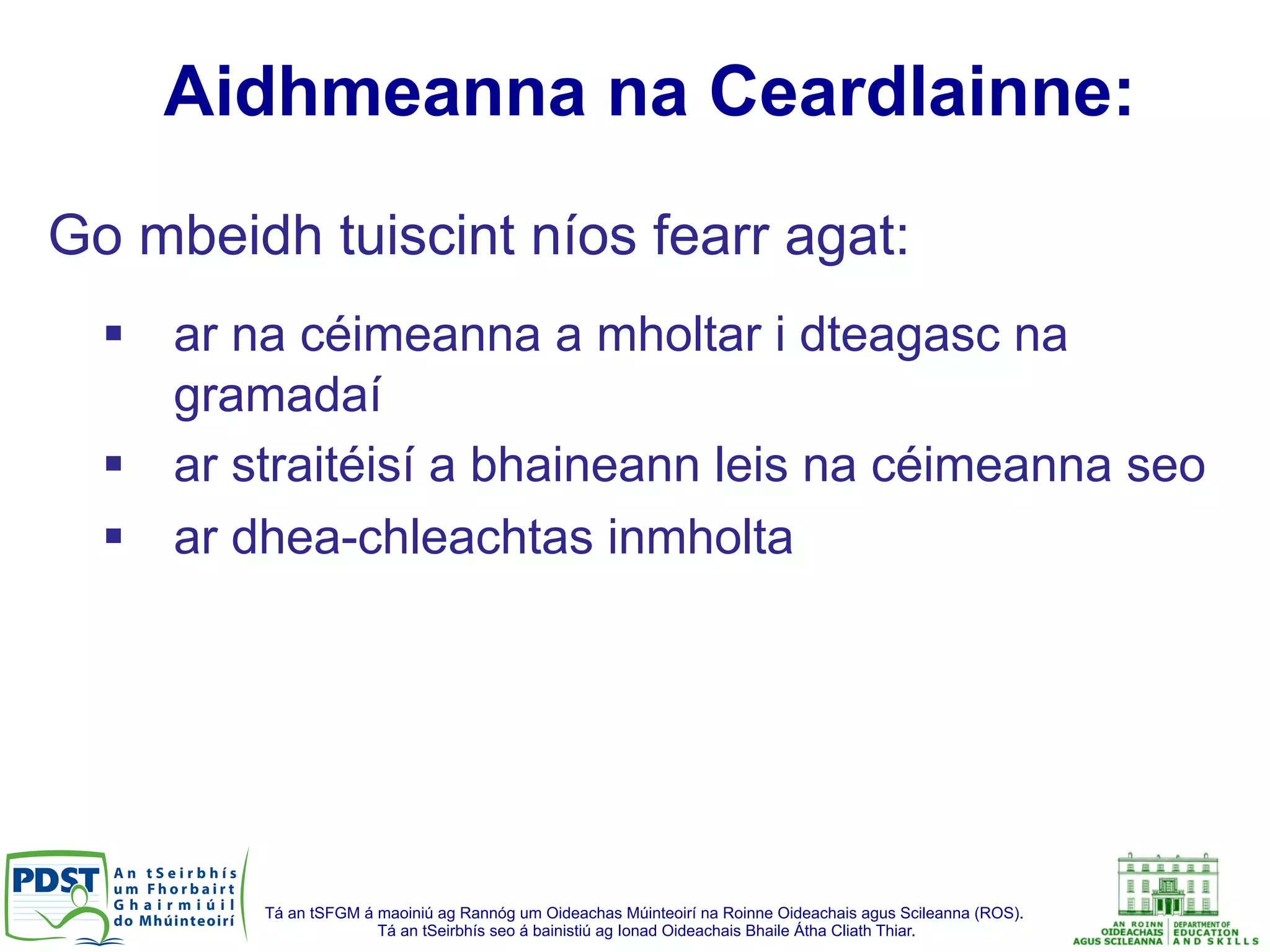 Tá an tSFGM á maoiniú ag Rannóg um Oideachas Múinteoirí na Roinne Oideachais agus Scileanna (ROS).
Tá an tSeirbhís seo á bainistiú ag Ionad Oideachais Bhaile Átha Cliath Thiar.
Aidhmeanna na Ceardlainne:
Go mbeidh tuiscint níos fearr agat:
§  ar na céimeanna a mholtar i dteagasc na
gramadaí
§  ar straitéisí a bhaineann leis na céimeanna seo
§  ar dhea-chleachtas inmholta
 