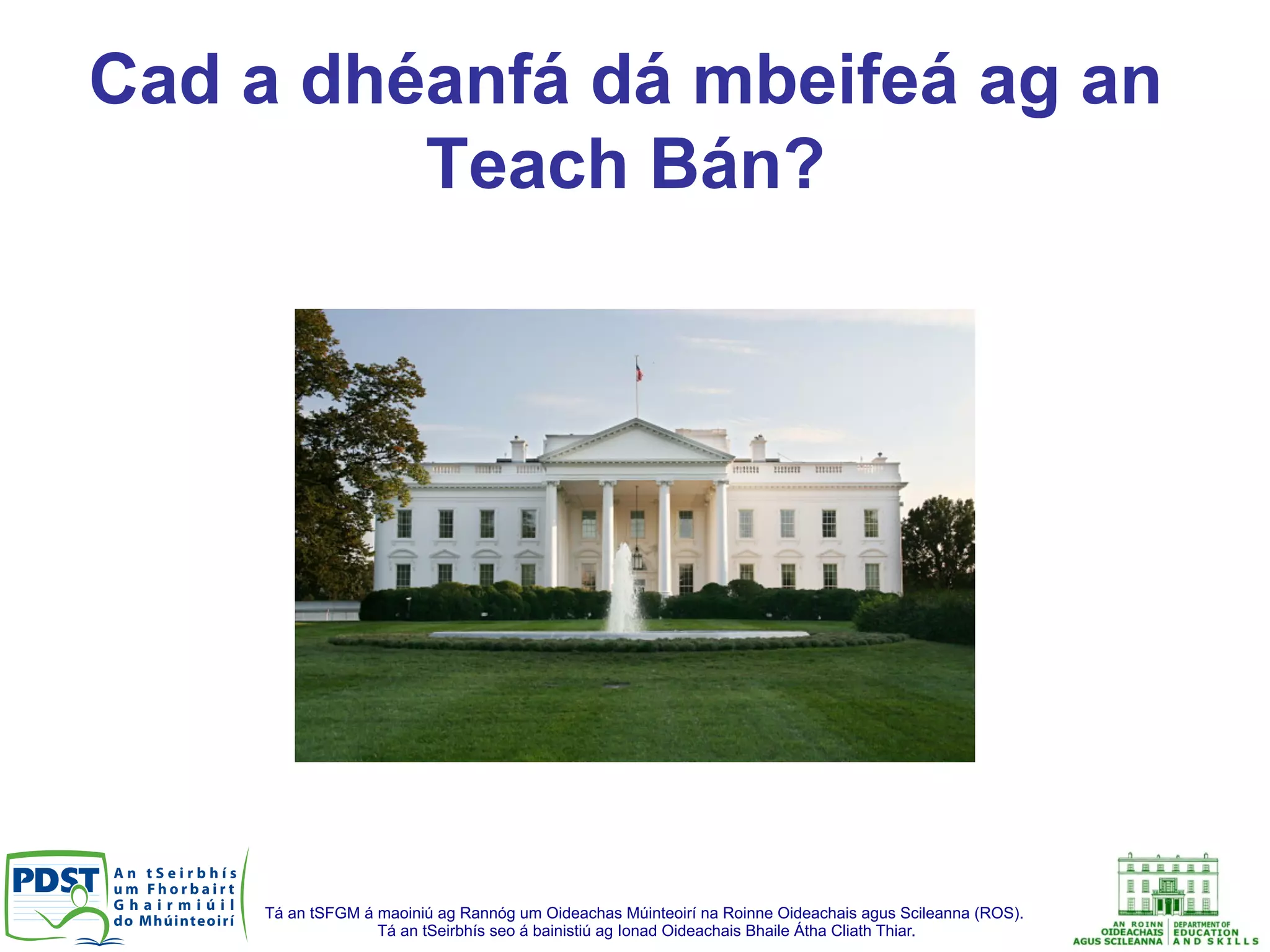 Tá an tSFGM á maoiniú ag Rannóg um Oideachas Múinteoirí na Roinne Oideachais agus Scileanna (ROS).
Tá an tSeirbhís seo á bainistiú ag Ionad Oideachais Bhaile Átha Cliath Thiar.
Cad a dhéanfá dá mbeifeá ag an
Teach Bán?
 
