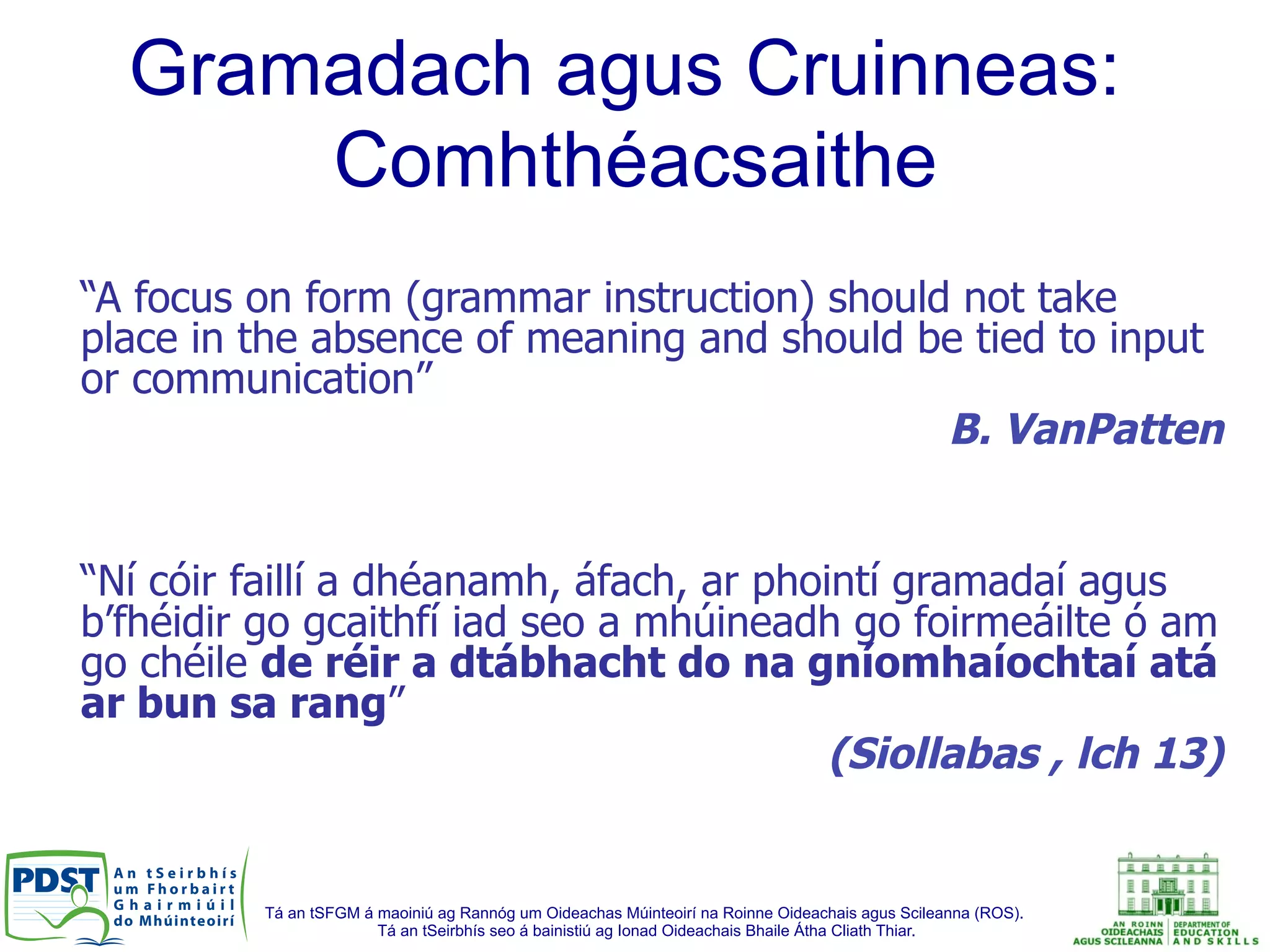 Tá an tSFGM á maoiniú ag Rannóg um Oideachas Múinteoirí na Roinne Oideachais agus Scileanna (ROS).
Tá an tSeirbhís seo á bainistiú ag Ionad Oideachais Bhaile Átha Cliath Thiar.
“A focus on form (grammar instruction) should not take
place in the absence of meaning and should be tied to input
or communication”
B. VanPatten
“Ní cóir faillí a dhéanamh, áfach, ar phointí gramadaí agus
b’fhéidir go gcaithfí iad seo a mhúineadh go foirmeáilte ó am
go chéile de réir a dtábhacht do na gníomhaíochtaí atá
ar bun sa rang”
(Siollabas , lch 13)
Gramadach agus Cruinneas:
Comhthéacsaithe
 