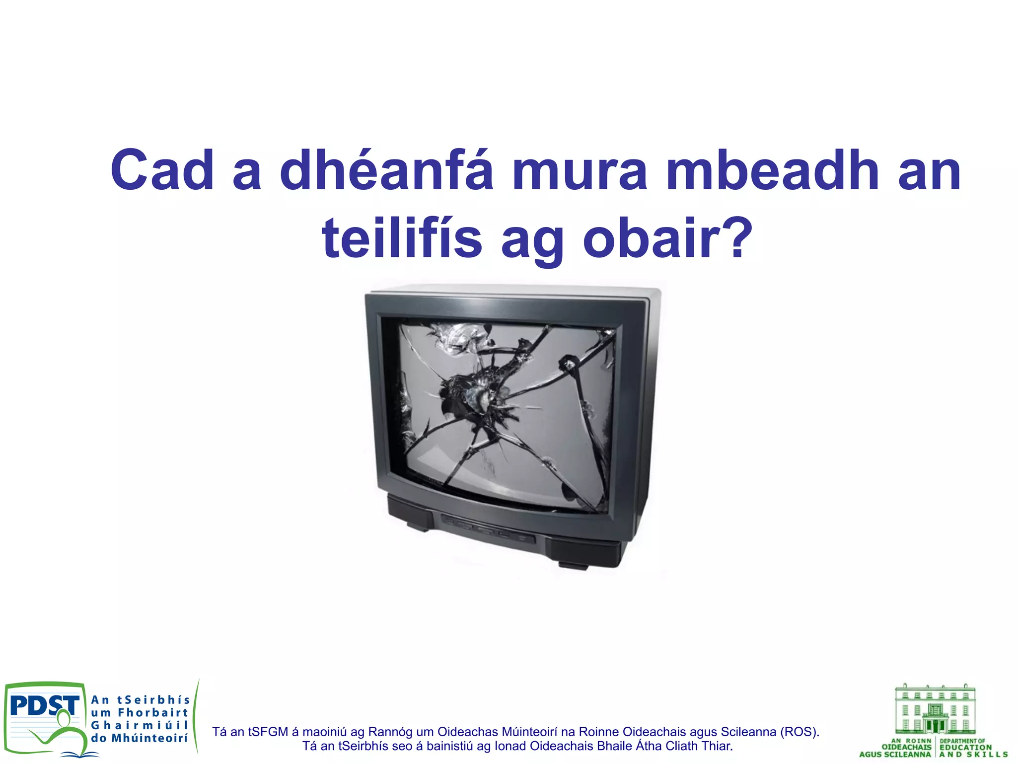 Tá an tSFGM á maoiniú ag Rannóg um Oideachas Múinteoirí na Roinne Oideachais agus Scileanna (ROS).
Tá an tSeirbhís seo á bainistiú ag Ionad Oideachais Bhaile Átha Cliath Thiar.
Cad a dhéanfá mura mbeadh an
teilifís ag obair?
 