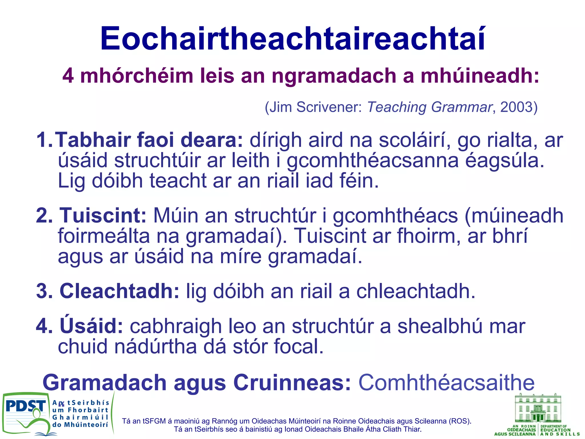 Tá an tSFGM á maoiniú ag Rannóg um Oideachas Múinteoirí na Roinne Oideachais agus Scileanna (ROS).
Tá an tSeirbhís seo á bainistiú ag Ionad Oideachais Bhaile Átha Cliath Thiar.
4 mhórchéim leis an ngramadach a mhúineadh:
(Jim Scrivener: Teaching Grammar, 2003)
1. Tabhair faoi deara: dírigh aird na scoláirí, go rialta, ar
úsáid struchtúir ar leith i gcomhthéacsanna éagsúla.
Lig dóibh teacht ar an riail iad féin.
2. Tuiscint: Múin an struchtúr i gcomhthéacs (múineadh
foirmeálta na gramadaí). Tuiscint ar fhoirm, ar bhrí
agus ar úsáid na míre gramadaí.
3. Cleachtadh: lig dóibh an riail a chleachtadh.
4. Úsáid: cabhraigh leo an struchtúr a shealbhú mar
chuid nádúrtha dá stór focal.
Gramadach agus Cruinneas: Comhthéacsaithe
“
Eochairtheachtaireachtaí
 