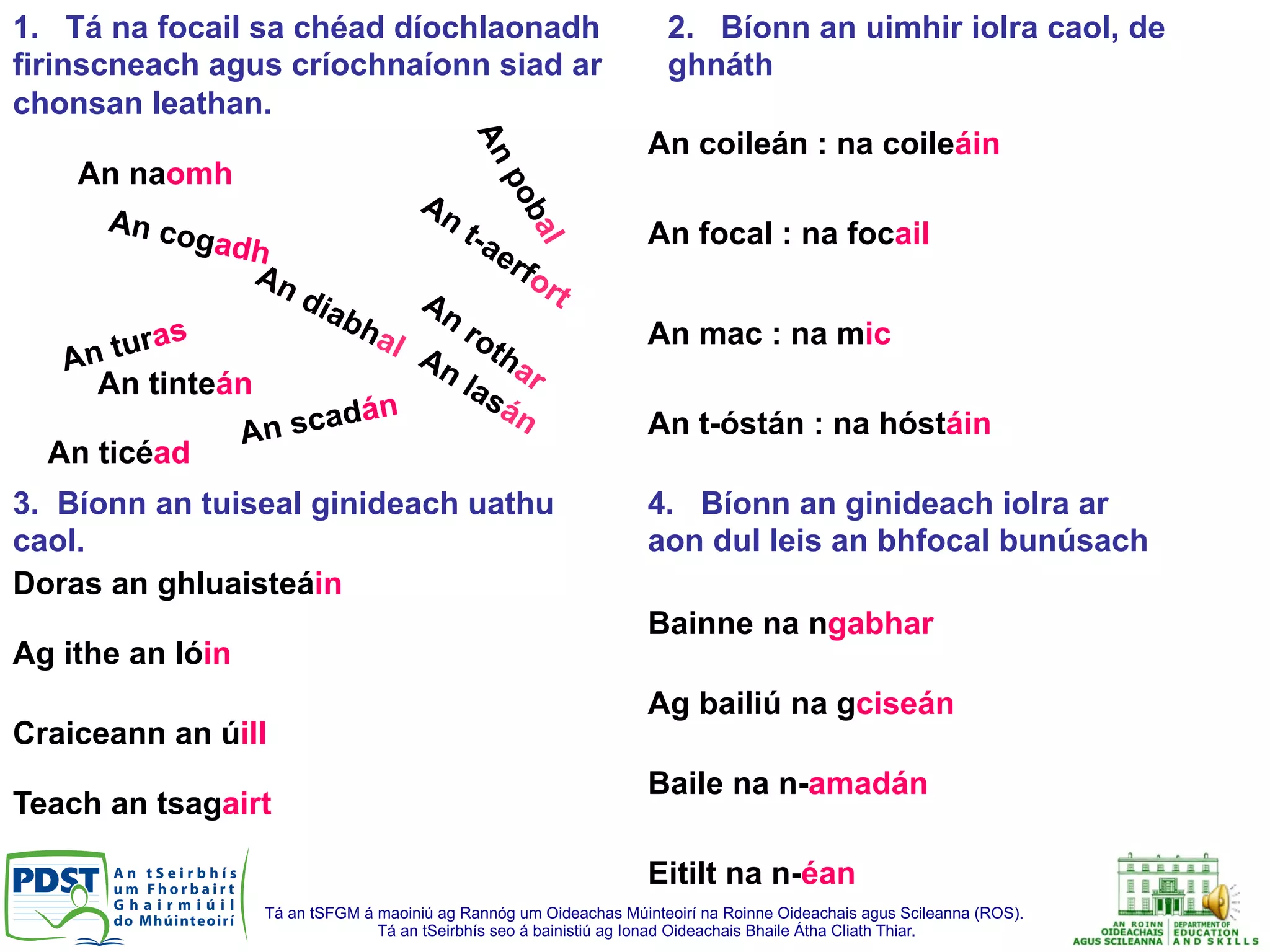 Tá an tSFGM á maoiniú ag Rannóg um Oideachas Múinteoirí na Roinne Oideachais agus Scileanna (ROS).
Tá an tSeirbhís seo á bainistiú ag Ionad Oideachais Bhaile Átha Cliath Thiar.
An cogadh
An scadán
An naomh
An ticéad
An turas
1. Tá na focail sa chéad díochlaonadh
firinscneach agus críochnaíonn siad ar
chonsan leathan.
An tinteán
3. Bíonn an tuiseal ginideach uathu
caol.
Doras an ghluaisteáin
Ag ithe an lóin
Craiceann an úill
Teach an tsagairt
4. Bíonn an ginideach iolra ar
aon dul leis an bhfocal bunúsach
2. Bíonn an uimhir iolra caol, de
ghnáth
An coileán : na coileáin
An focal : na focail
An mac : na mic
An t-óstán : na hóstáin
Bainne na ngabhar
Ag bailiú na gciseán
Baile na n-amadán
Eitilt na n-éan
 