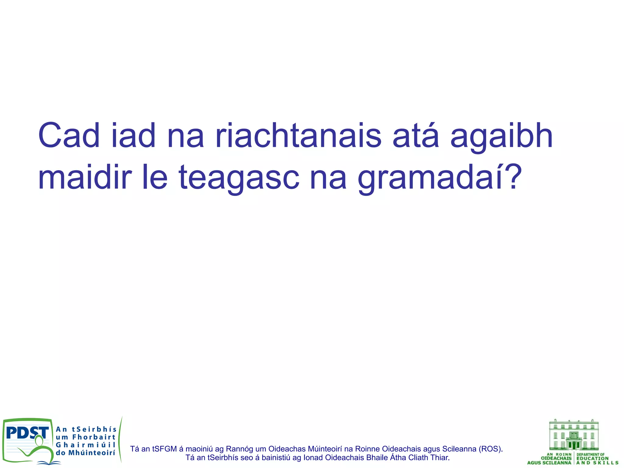 Tá an tSFGM á maoiniú ag Rannóg um Oideachas Múinteoirí na Roinne Oideachais agus Scileanna (ROS).
Tá an tSeirbhís seo á bainistiú ag Ionad Oideachais Bhaile Átha Cliath Thiar.
Cad iad na riachtanais atá agaibh
maidir le teagasc na gramadaí?
 