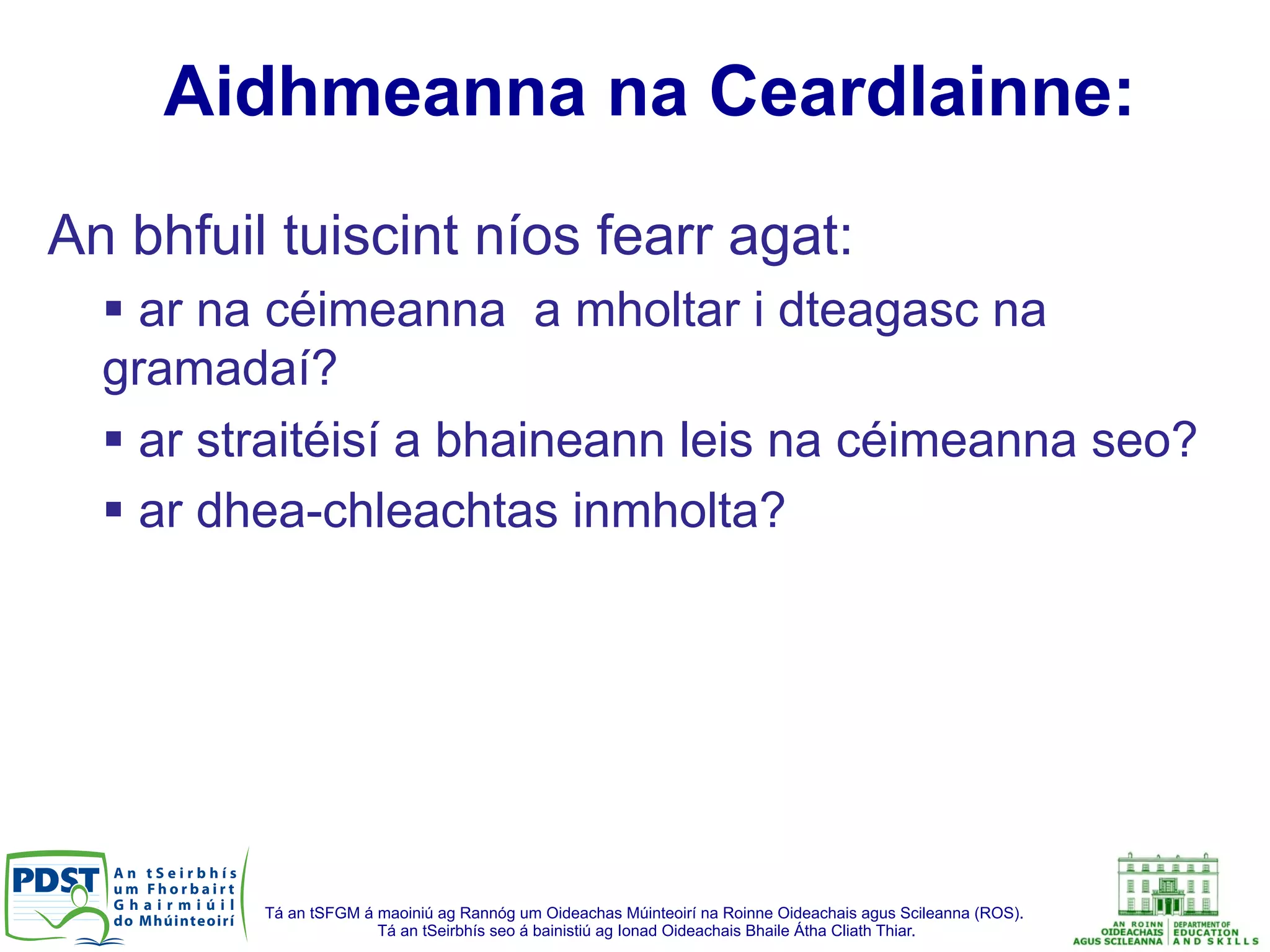 Tá an tSFGM á maoiniú ag Rannóg um Oideachas Múinteoirí na Roinne Oideachais agus Scileanna (ROS).
Tá an tSeirbhís seo á bainistiú ag Ionad Oideachais Bhaile Átha Cliath Thiar.
Aidhmeanna na Ceardlainne:
An bhfuil tuiscint níos fearr agat:
§ ar na céimeanna a mholtar i dteagasc na
gramadaí?
§ ar straitéisí a bhaineann leis na céimeanna seo?
§ ar dhea-chleachtas inmholta?
 