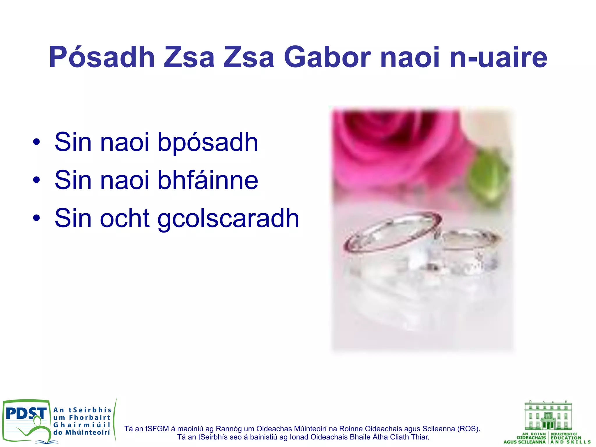 Tá an tSFGM á maoiniú ag Rannóg um Oideachas Múinteoirí na Roinne Oideachais agus Scileanna (ROS).
Tá an tSeirbhís seo á bainistiú ag Ionad Oideachais Bhaile Átha Cliath Thiar.
Pósadh Zsa Zsa Gabor naoi n-uaire
•  Sin naoi bpósadh
•  Sin naoi bhfáinne
•  Sin ocht gcolscaradh
 