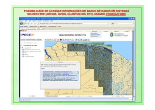 POSSIBILIDADE DE ACESSAR INFORMAÇÕES DO BANCO DE DADOS EM SISTEMAS
POSSIBILIDADE DE ACESSAR INFORMAÇÕES DO BANCO DE DADOS EM SISTEMAS
  SIG DESKTOP (ARCGIS, GVSIG, QUANTUM GIS, ETC) USANDO CONEXÃO WMS
  SIG DESKTOP (ARCGIS, GVSIG, QUANTUM GIS, ETC) USANDO CONEXÃO WMS
 